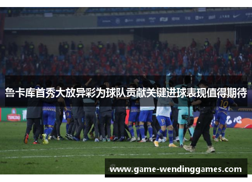 鲁卡库首秀大放异彩为球队贡献关键进球表现值得期待