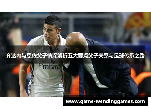 齐达内与恩佐父子情深解析五大要点父子关系与足球传承之路