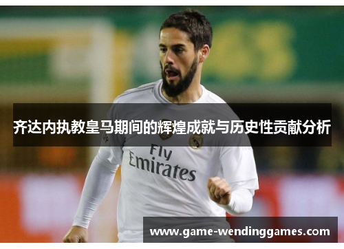 齐达内执教皇马期间的辉煌成就与历史性贡献分析