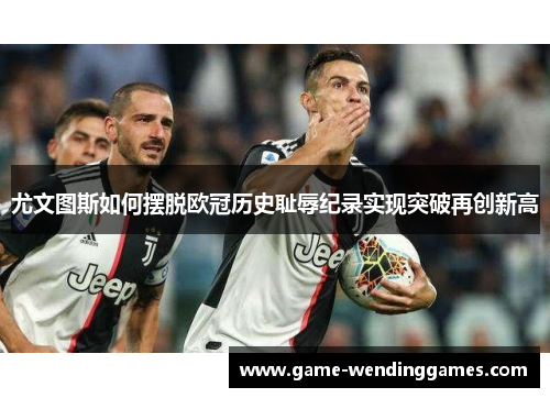 尤文图斯如何摆脱欧冠历史耻辱纪录实现突破再创新高