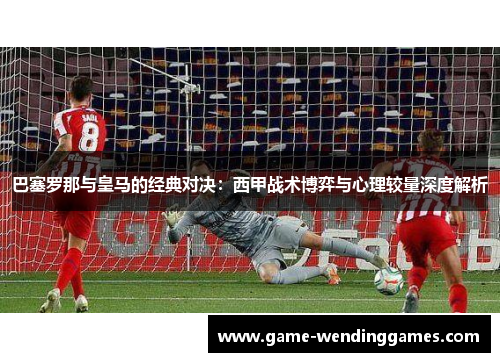 巴塞罗那与皇马的经典对决：西甲战术博弈与心理较量深度解析