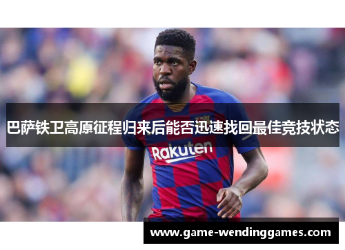 巴萨铁卫高原征程归来后能否迅速找回最佳竞技状态
