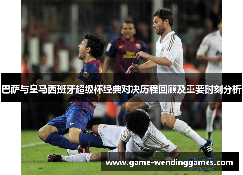 巴萨与皇马西班牙超级杯经典对决历程回顾及重要时刻分析
