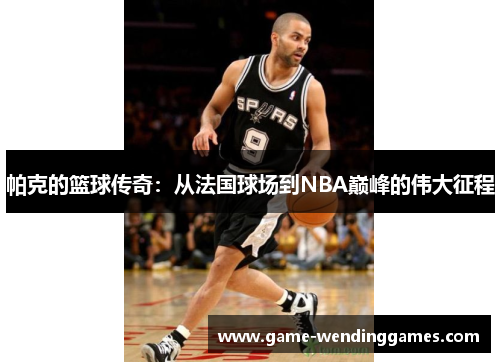 帕克的篮球传奇：从法国球场到NBA巅峰的伟大征程