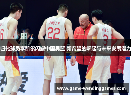 归化球员李凯尔闪耀中国男篮 新希望的崛起与未来发展潜力