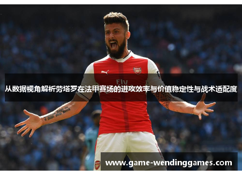 从数据视角解析劳塔罗在法甲赛场的进攻效率与价值稳定性与战术适配度