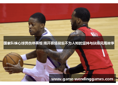国家队核心球员伤停真相 揭开赛场背后不为人知的坚持与抉择风雨故事