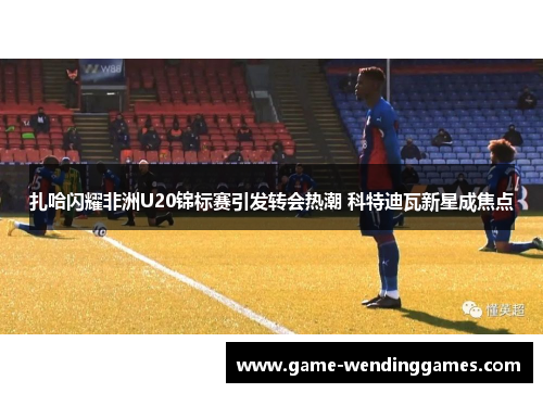 扎哈闪耀非洲U20锦标赛引发转会热潮 科特迪瓦新星成焦点