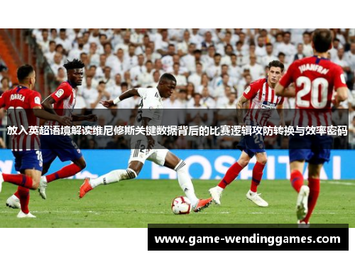 放入英超语境解读维尼修斯关键数据背后的比赛逻辑攻防转换与效率密码