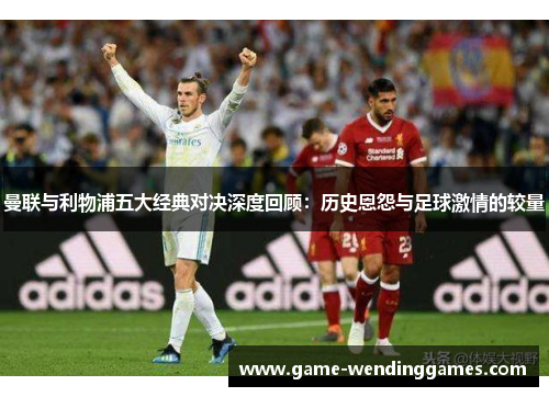 曼联与利物浦五大经典对决深度回顾：历史恩怨与足球激情的较量