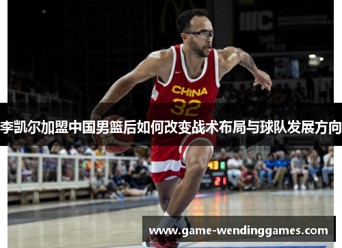 李凯尔加盟中国男篮后如何改变战术布局与球队发展方向
