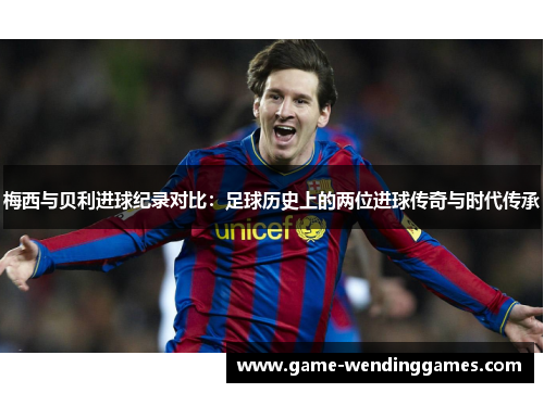 梅西与贝利进球纪录对比：足球历史上的两位进球传奇与时代传承