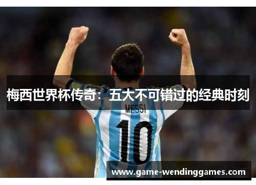 梅西世界杯传奇：五大不可错过的经典时刻