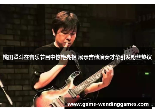 桃田贤斗在音乐节目中惊艳亮相 展示吉他演奏才华引发粉丝热议