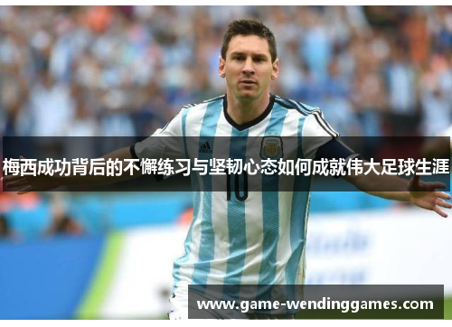 梅西成功背后的不懈练习与坚韧心态如何成就伟大足球生涯
