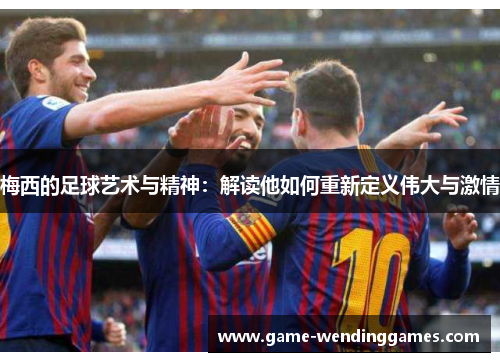 梅西的足球艺术与精神：解读他如何重新定义伟大与激情