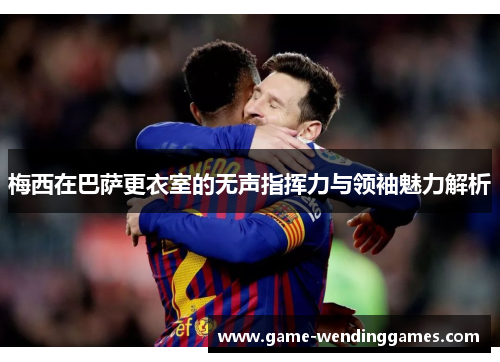 梅西在巴萨更衣室的无声指挥力与领袖魅力解析 梅西在巴萨更衣室的无声指挥力与领袖魅力解析