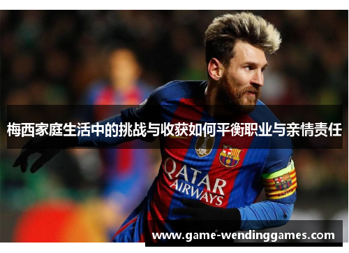 梅西家庭生活中的挑战与收获如何平衡职业与亲情责任