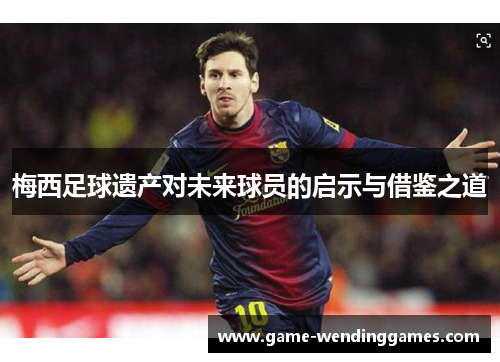 梅西足球遗产对未来球员的启示与借鉴之道