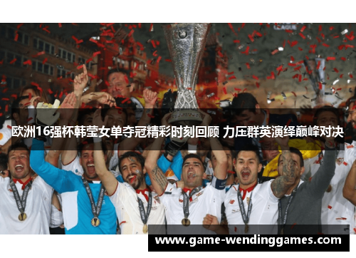 欧洲16强杯韩莹女单夺冠精彩时刻回顾 力压群英演绎巅峰对决