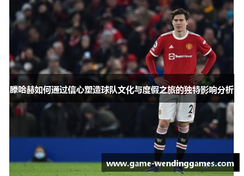滕哈赫如何通过信心塑造球队文化与度假之旅的独特影响分析